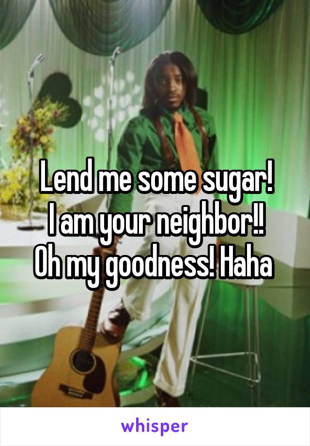 Lend me some sugar!
 I am your neighbor!! 
Oh my goodness! Haha 