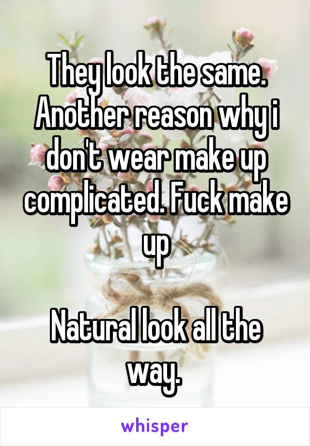 They look the same. Another reason why i don't wear make up complicated. Fuck make up

Natural look all the way. 