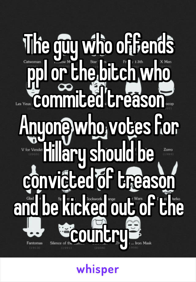 The guy who offends ppl or the bitch who commited treason
Anyone who votes for Hillary should be convicted of treason and be kicked out of the country