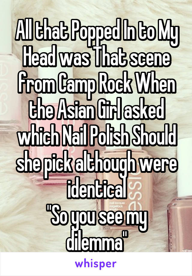 All that Popped In to My Head was That scene from Camp Rock When the Asian Girl asked which Nail Polish Should she pick although were identical
"So you see my dilemma"