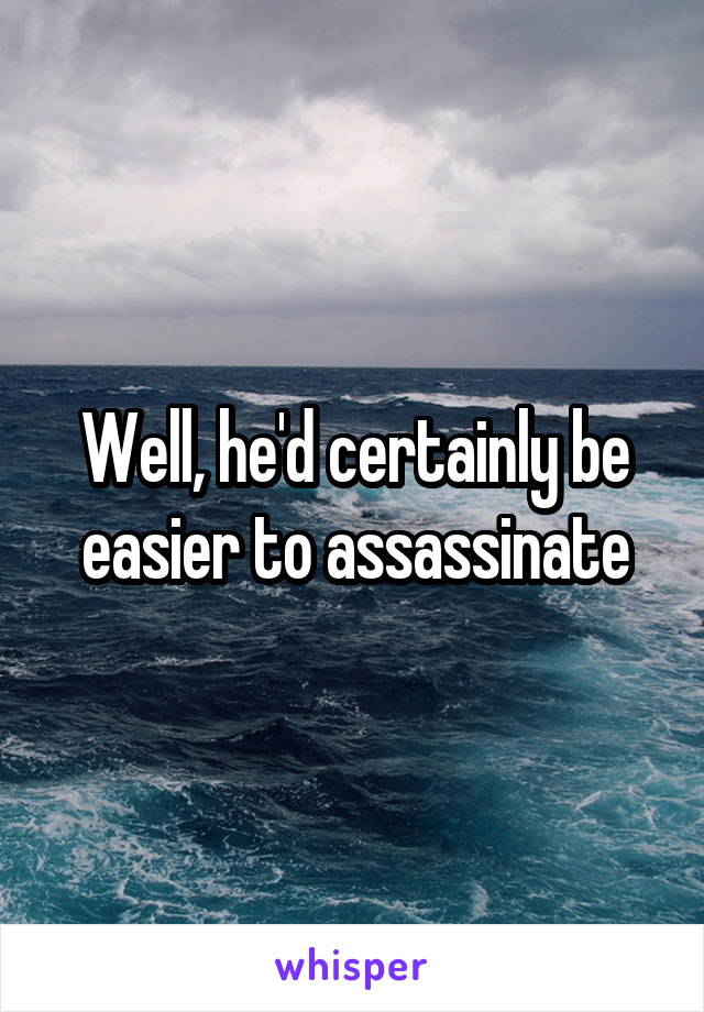 Well, he'd certainly be easier to assassinate