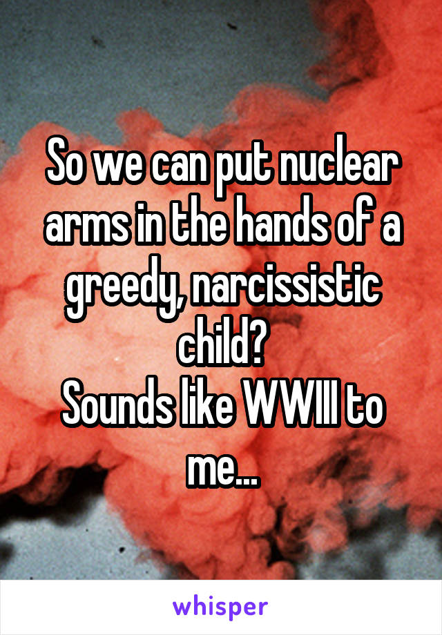 So we can put nuclear arms in the hands of a greedy, narcissistic child?
Sounds like WWIII to me...