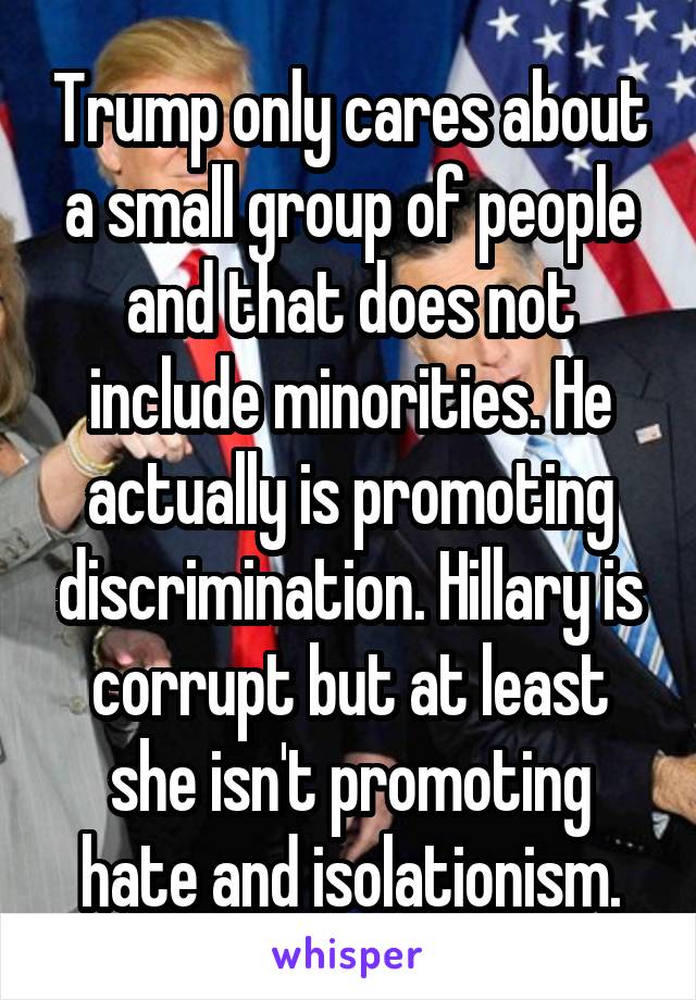 Trump only cares about a small group of people and that does not include minorities. He actually is promoting discrimination. Hillary is corrupt but at least she isn't promoting hate and isolationism.
