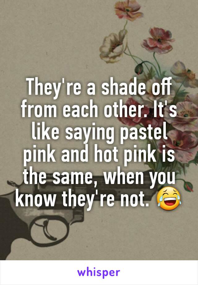 They're a shade off from each other. It's like saying pastel pink and hot pink is the same, when you know they're not. 😂