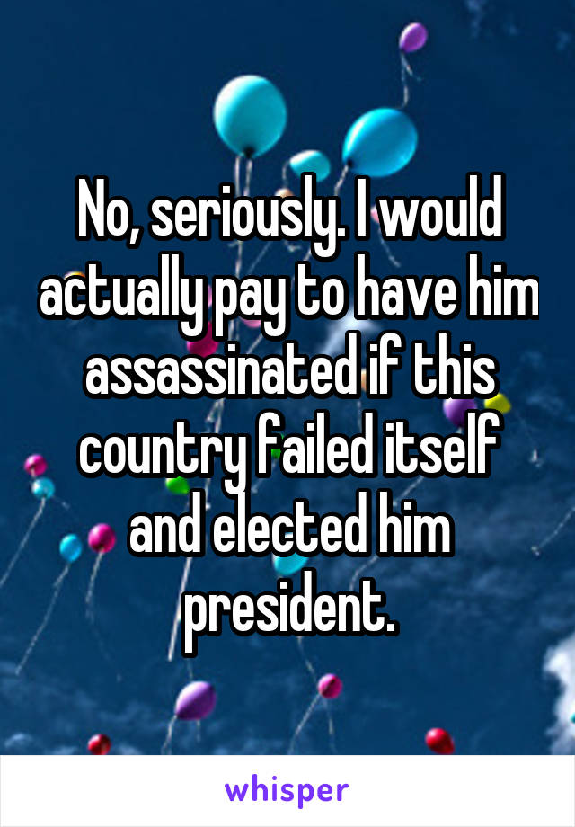 No, seriously. I would actually pay to have him assassinated if this country failed itself and elected him president.