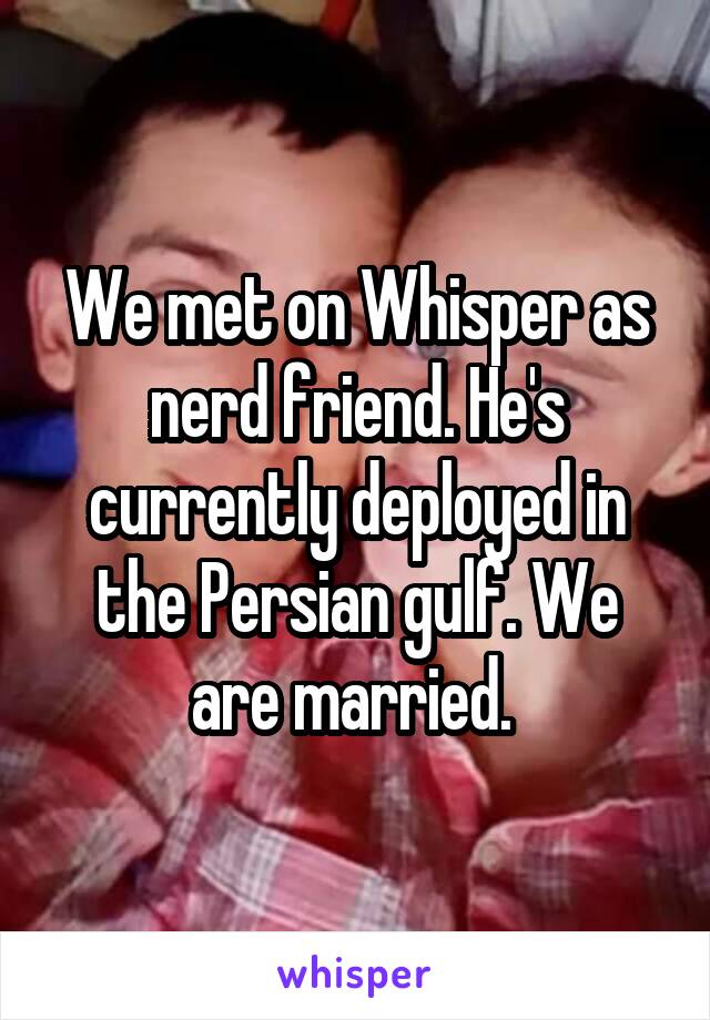 We met on Whisper as nerd friend. He's currently deployed in the Persian gulf. We are married. 