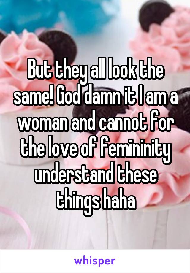 But they all look the same! God damn it I am a woman and cannot for the love of femininity understand these things haha