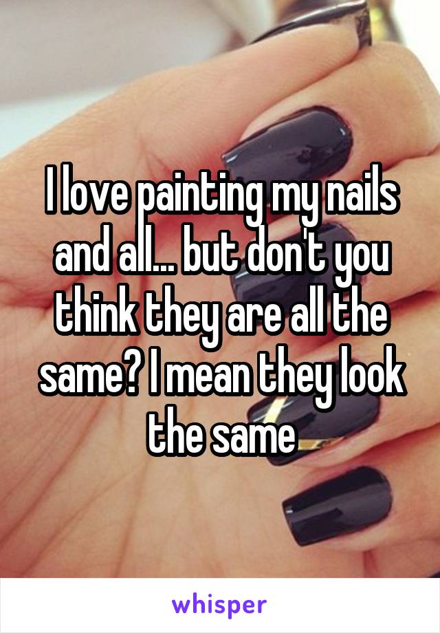 I love painting my nails and all... but don't you think they are all the same? I mean they look the same