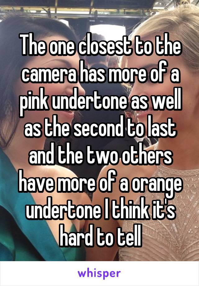 The one closest to the camera has more of a pink undertone as well as the second to last and the two others have more of a orange undertone I think it's hard to tell