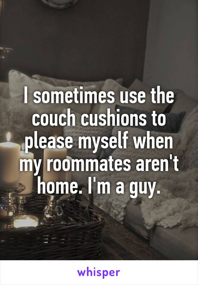 I sometimes use the couch cushions to please myself when my roommates aren't home. I'm a guy.
