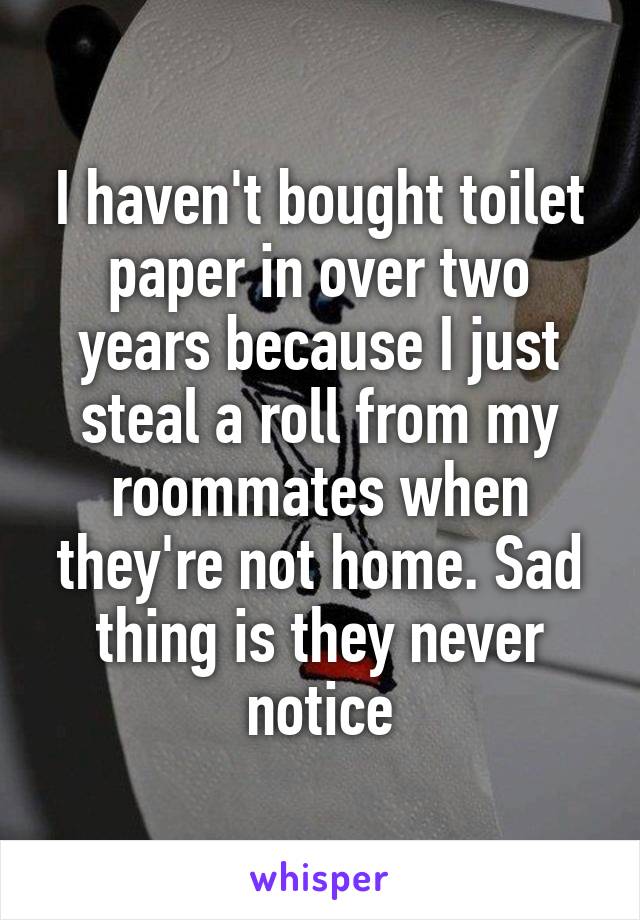 I haven't bought toilet paper in over two years because I just steal a roll from my roommates when they're not home. Sad thing is they never notice