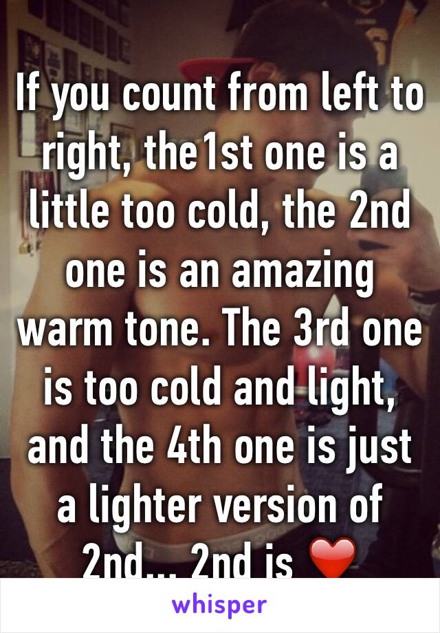 If you count from left to right, the1st one is a little too cold, the 2nd one is an amazing warm tone. The 3rd one is too cold and light, and the 4th one is just a lighter version of 2nd... 2nd is ❤️