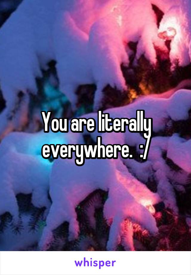 You are literally everywhere.  :/