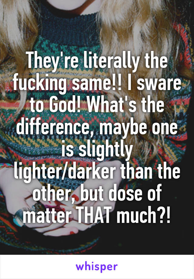 They're literally the fucking same!! I sware to God! What's the difference, maybe one is slightly lighter/darker than the other, but dose of matter THAT much?!