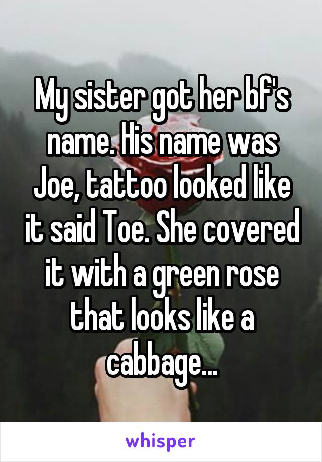 My sister got her bf's name. His name was Joe, tattoo looked like it said Toe. She covered it with a green rose that looks like a cabbage...