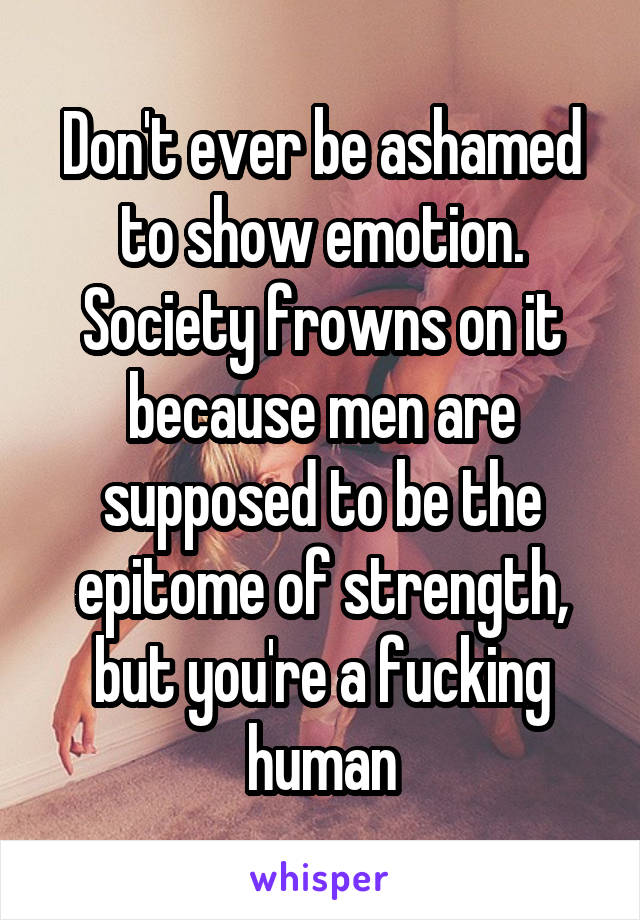Don't ever be ashamed to show emotion. Society frowns on it because men are supposed to be the epitome of strength, but you're a fucking human