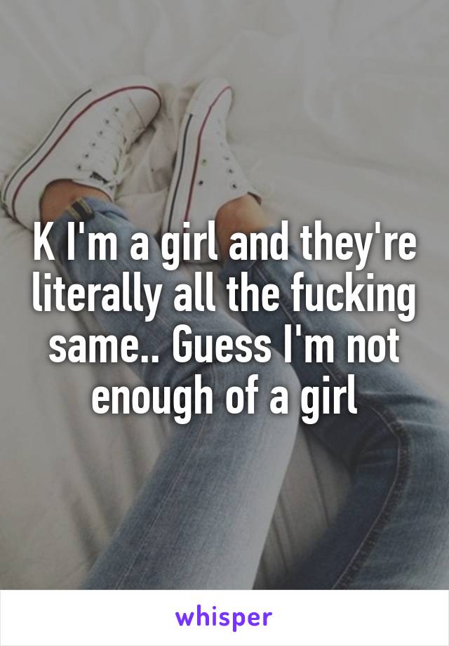 K I'm a girl and they're literally all the fucking same.. Guess I'm not enough of a girl