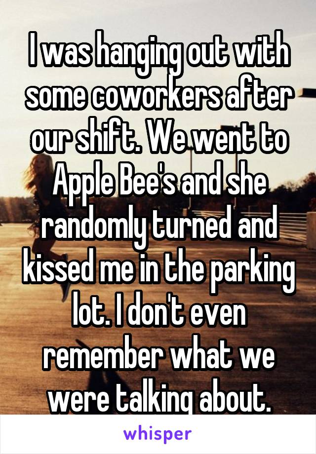I was hanging out with some coworkers after our shift. We went to Apple Bee's and she randomly turned and kissed me in the parking lot. I don't even remember what we were talking about.
