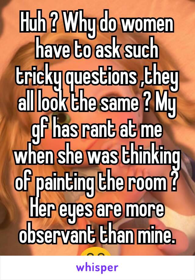 Huh ? Why do women have to ask such tricky questions ,they all look the same ? My gf has rant at me when she was thinking of painting the room ? Her eyes are more observant than mine.😂 