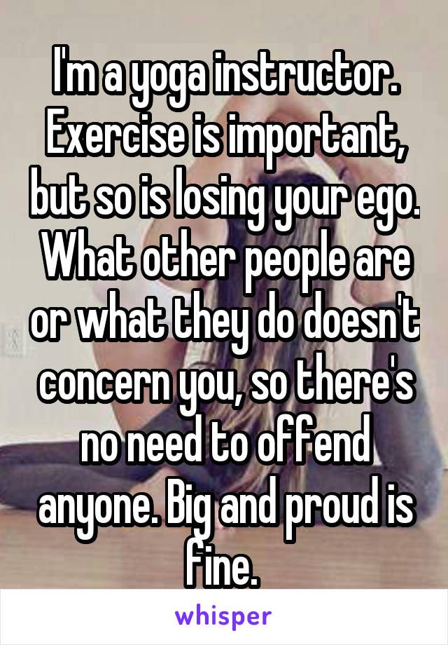 I'm a yoga instructor. Exercise is important, but so is losing your ego. What other people are or what they do doesn't concern you, so there's no need to offend anyone. Big and proud is fine. 