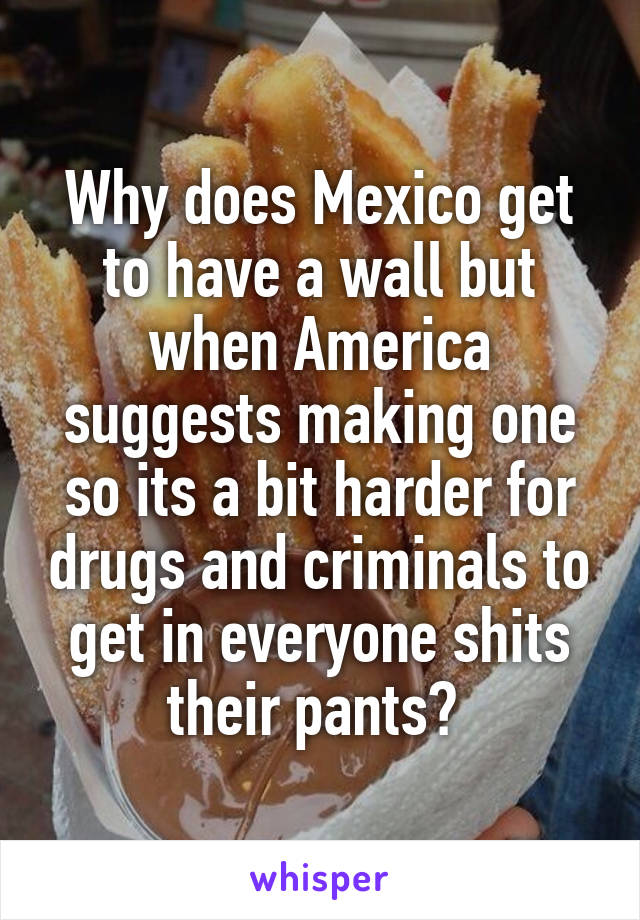 Why does Mexico get to have a wall but when America suggests making one so its a bit harder for drugs and criminals to get in everyone shits their pants? 