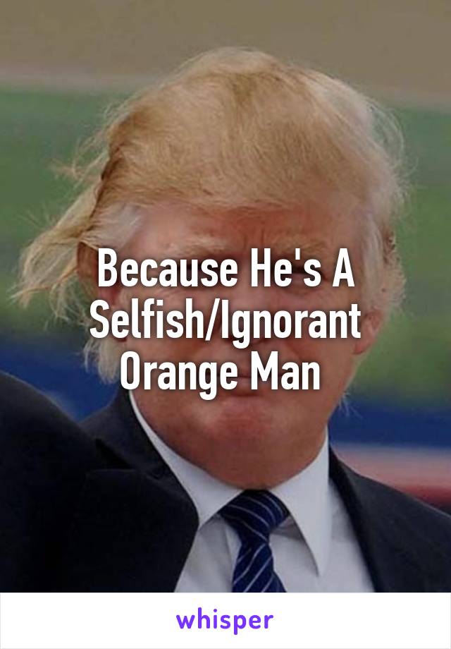 Because He's A Selfish/Ignorant Orange Man 