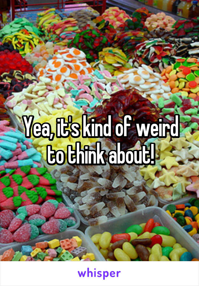 Yea, it's kind of weird to think about!