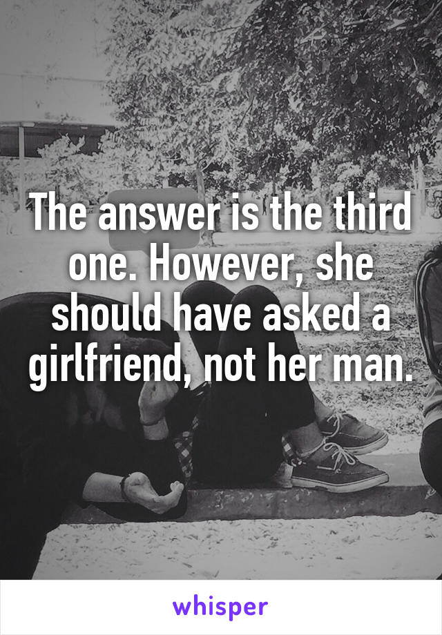 The answer is the third one. However, she should have asked a girlfriend, not her man. 