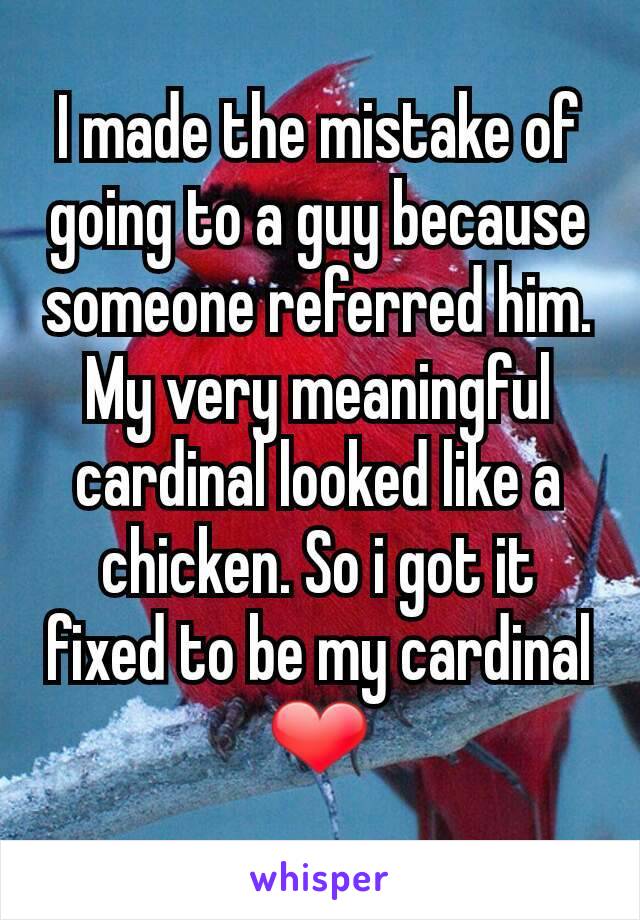 I made the mistake of going to a guy because someone referred him. My very meaningful cardinal looked like a chicken. So i got it fixed to be my cardinal ❤