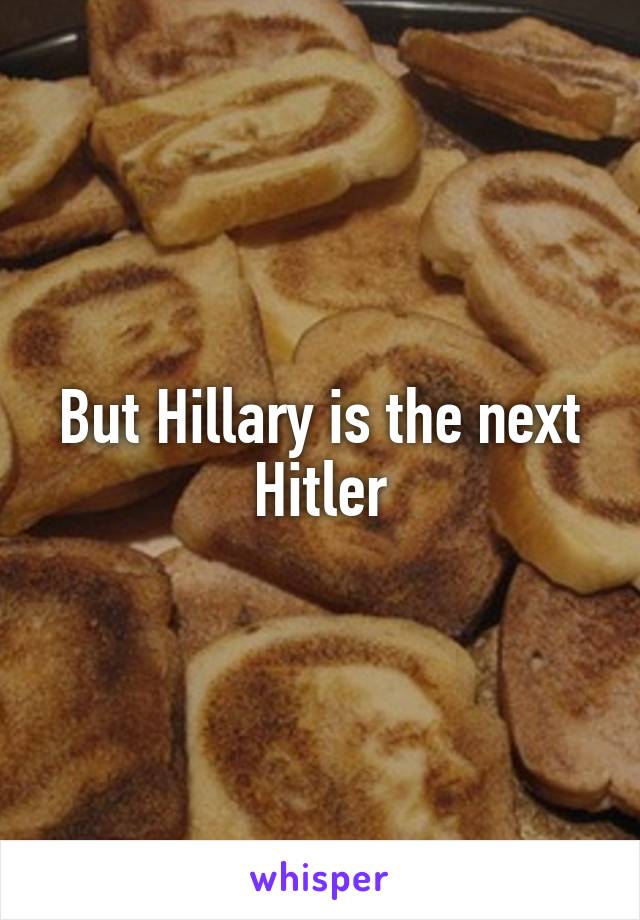 But Hillary is the next Hitler