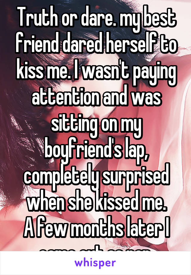 Truth or dare. my best friend dared herself to kiss me. I wasn't paying attention and was sitting on my boyfriend's lap, completely surprised when she kissed me.
A few months later I came out as pan.