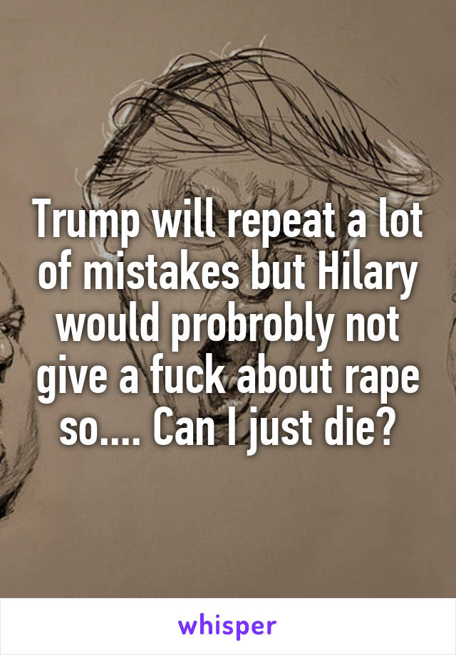 Trump will repeat a lot of mistakes but Hilary would probrobly not give a fuck about rape so.... Can I just die?