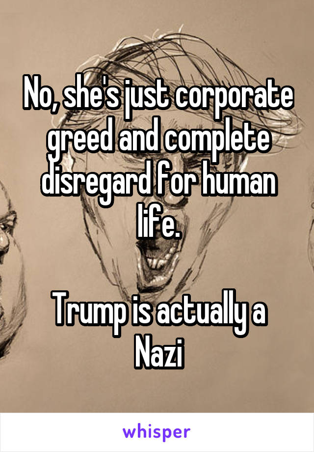 No, she's just corporate greed and complete disregard for human life.

Trump is actually a Nazi