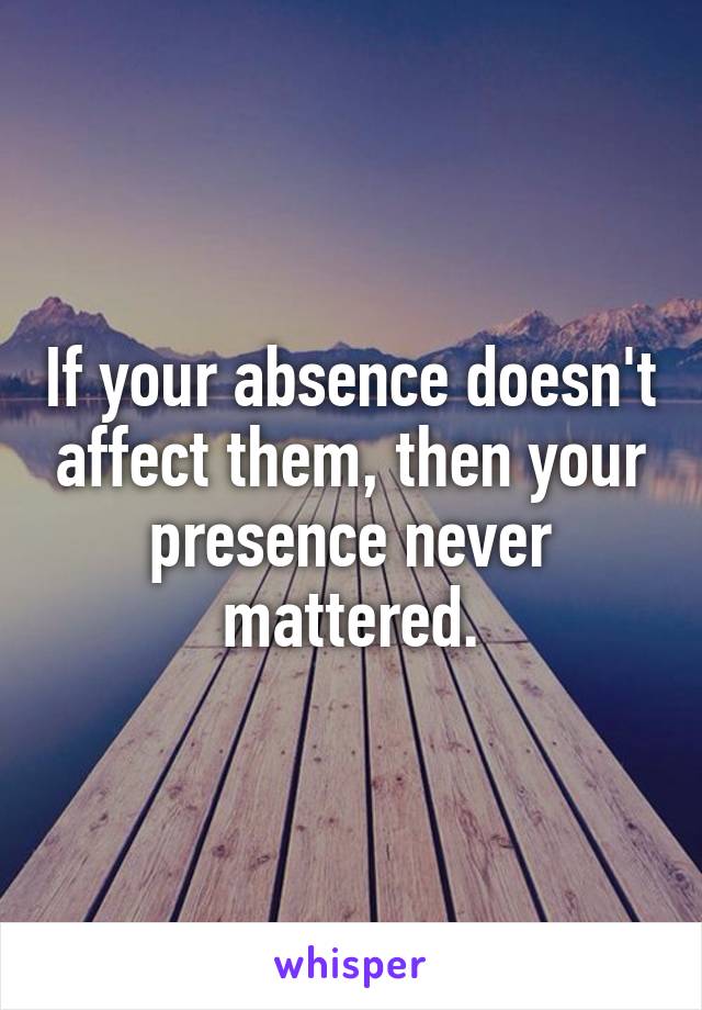 If your absence doesn't affect them, then your presence never mattered.