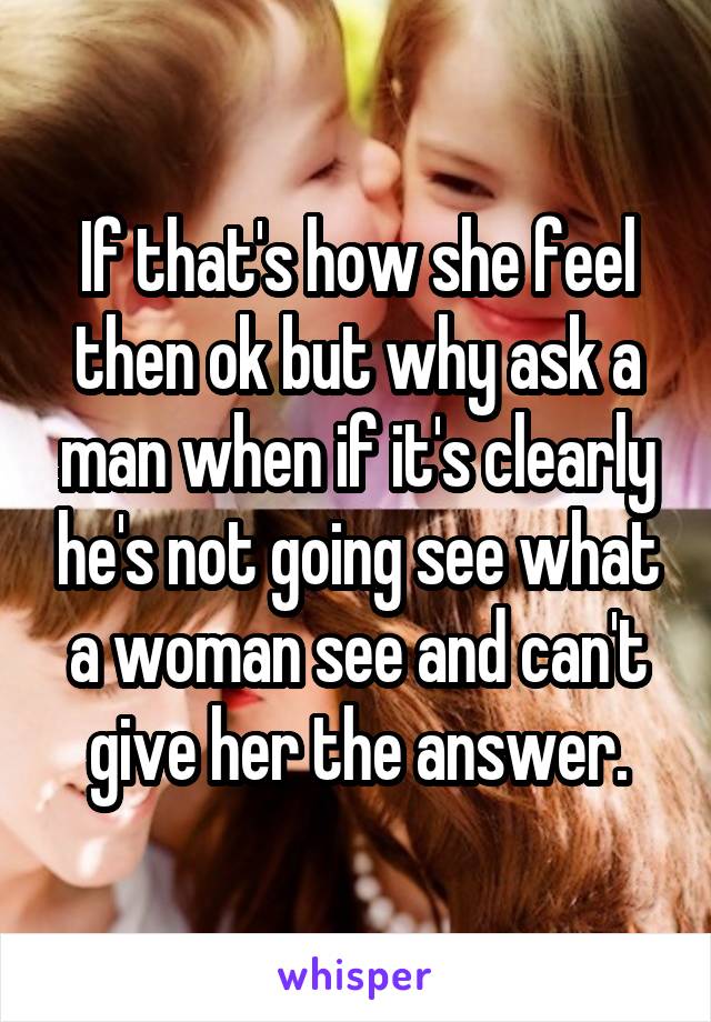 If that's how she feel then ok but why ask a man when if it's clearly he's not going see what a woman see and can't give her the answer.