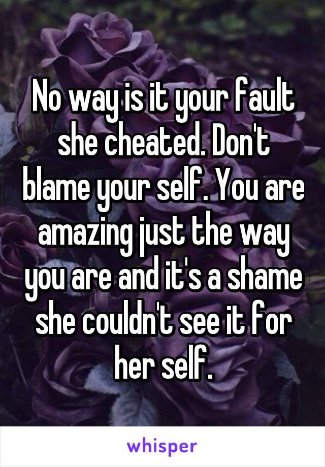 No way is it your fault she cheated. Don't blame your self. You are amazing just the way you are and it's a shame she couldn't see it for her self.