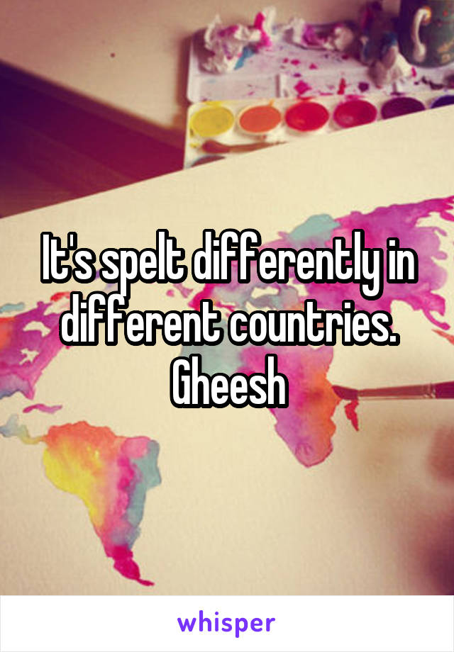 It's spelt differently in different countries. Gheesh