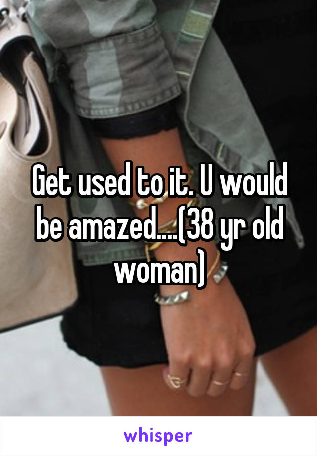 Get used to it. U would be amazed....(38 yr old woman)