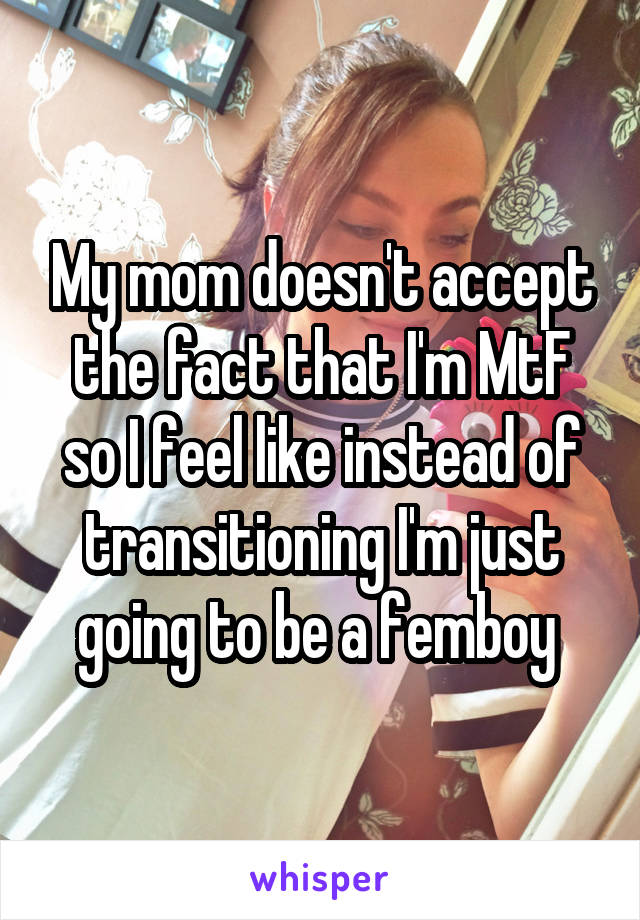 My mom doesn't accept the fact that I'm MtF so I feel like instead of transitioning I'm just going to be a femboy 