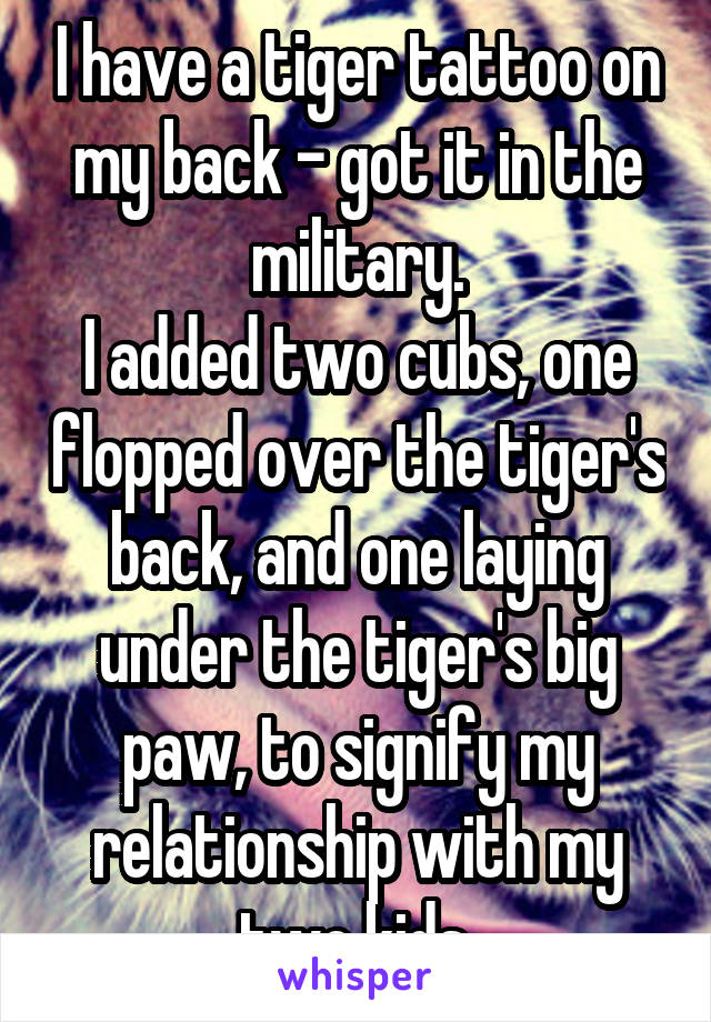I have a tiger tattoo on my back - got it in the military.
I added two cubs, one flopped over the tiger's back, and one laying under the tiger's big paw, to signify my relationship with my two kids.
