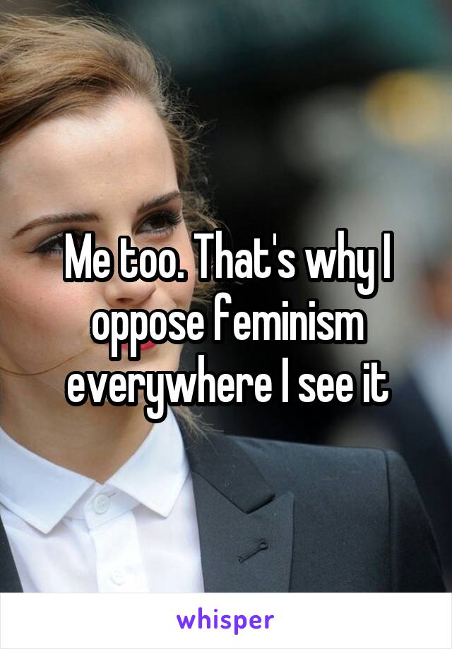 Me too. That's why I oppose feminism everywhere I see it