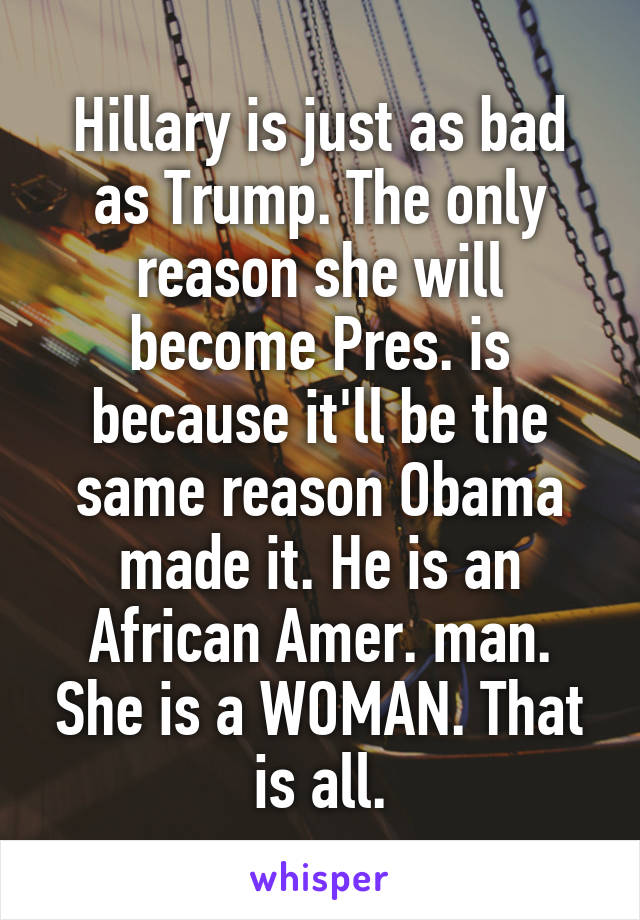 Hillary is just as bad as Trump. The only reason she will become Pres. is because it'll be the same reason Obama made it. He is an African Amer. man. She is a WOMAN. That is all.