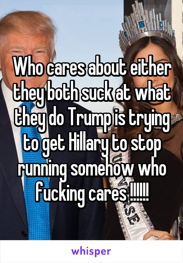 Who cares about either they both suck at what they do Trump is trying to get Hillary to stop running somehow who fucking cares !!!!!!