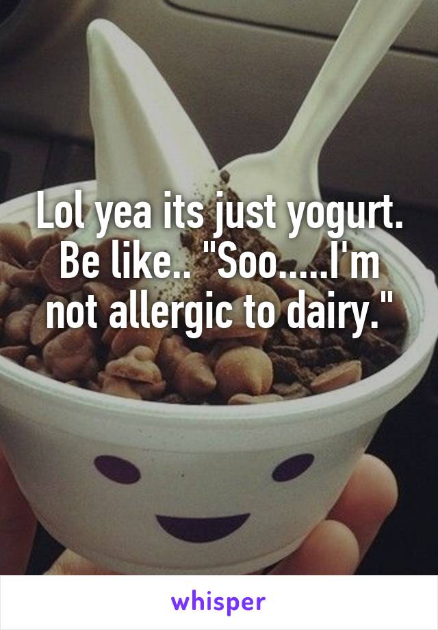 Lol yea its just yogurt. Be like.. "Soo.....I'm not allergic to dairy."

