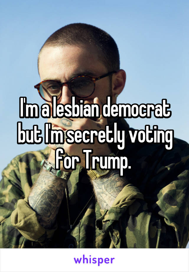 I'm a lesbian democrat but I'm secretly voting for Trump. 