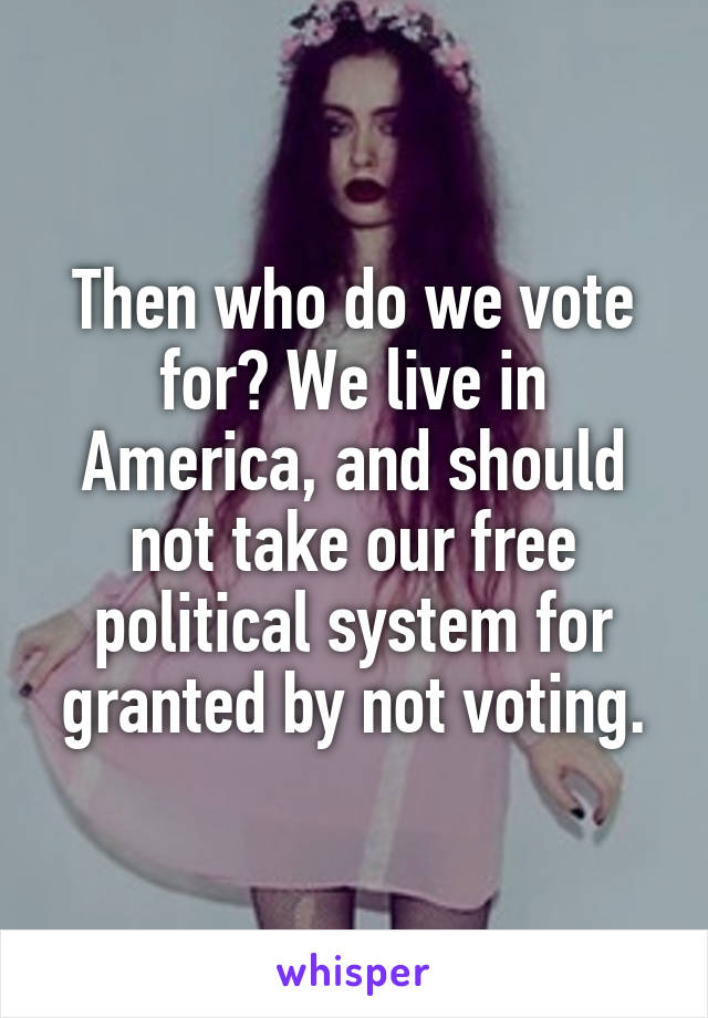 Then who do we vote for? We live in America, and should not take our free political system for granted by not voting.