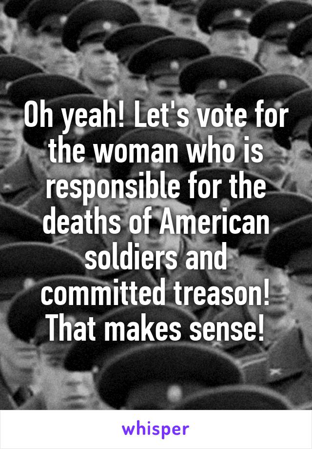 Oh yeah! Let's vote for the woman who is responsible for the deaths of American soldiers and committed treason! That makes sense!