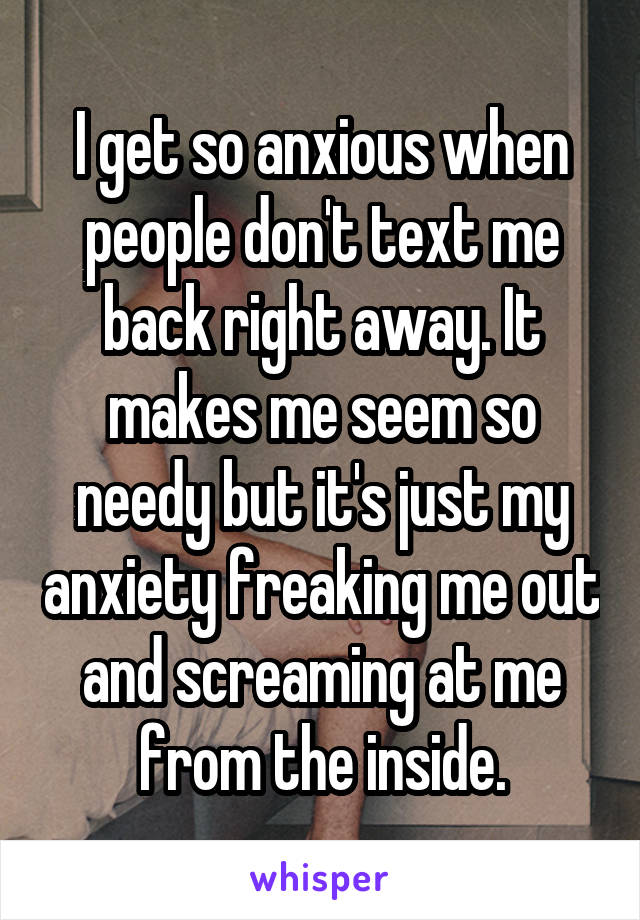 I get so anxious when people don't text me back right away. It makes me seem so needy but it's just my anxiety freaking me out and screaming at me from the inside.