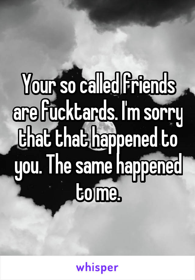 Your so called friends are fucktards. I'm sorry that that happened to you. The same happened to me.