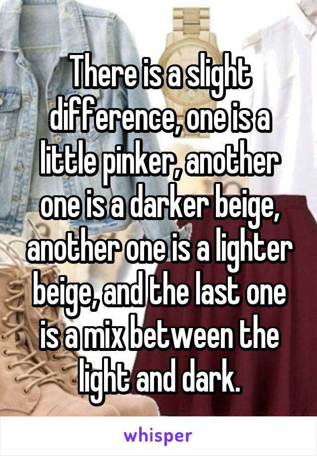 There is a slight difference, one is a little pinker, another one is a darker beige, another one is a lighter beige, and the last one is a mix between the light and dark.